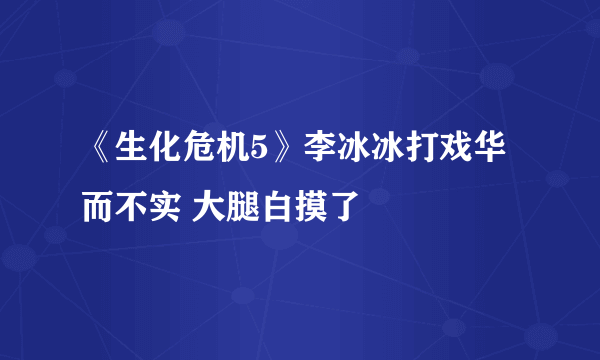 《生化危机5》李冰冰打戏华而不实 大腿白摸了