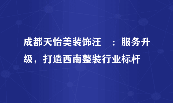 成都天怡美装饰汪燊：服务升级，打造西南整装行业标杆