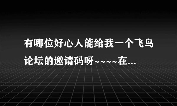 有哪位好心人能给我一个飞鸟论坛的邀请码呀~~~~在此非常感谢！能共用账户也行～～不胜感激！