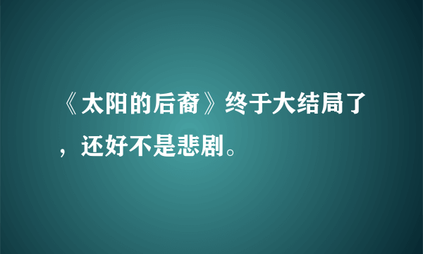 《太阳的后裔》终于大结局了，还好不是悲剧。