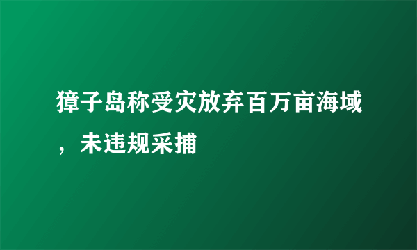 獐子岛称受灾放弃百万亩海域，未违规采捕