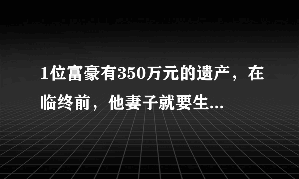 1位富豪有350万元的遗产，在临终前，他妻子就要生孩子了，于是他对自己的妻子写下