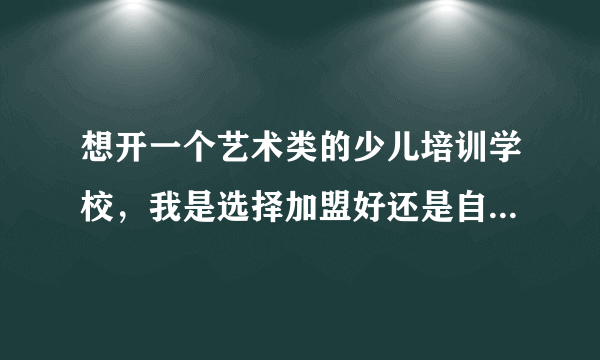 想开一个艺术类的少儿培训学校，我是选择加盟好还是自己慢慢做？