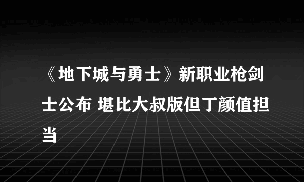 《地下城与勇士》新职业枪剑士公布 堪比大叔版但丁颜值担当