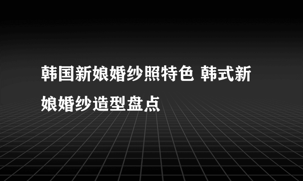 韩国新娘婚纱照特色 韩式新娘婚纱造型盘点