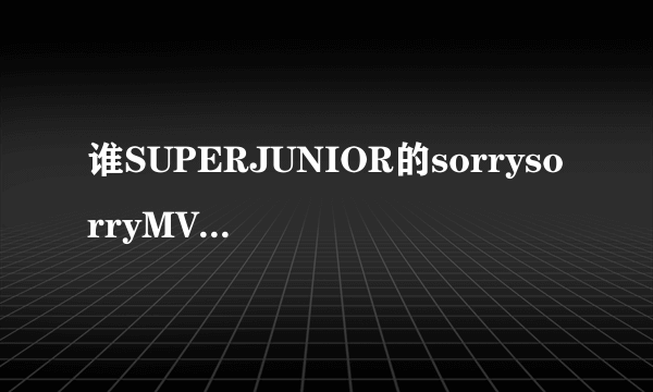 谁SUPERJUNIOR的sorrysorryMV舞蹈版，清晰的?急求..