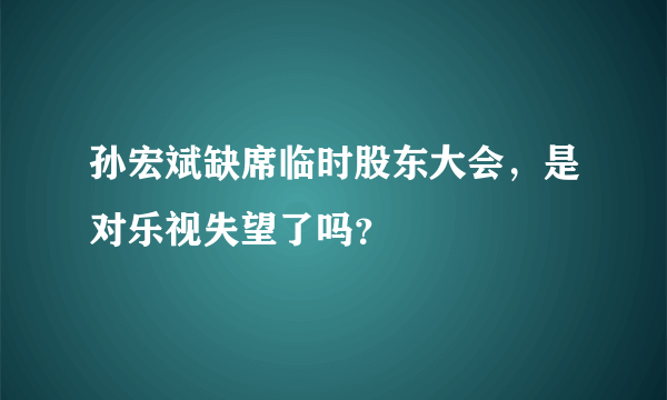 孙宏斌缺席临时股东大会，是对乐视失望了吗？