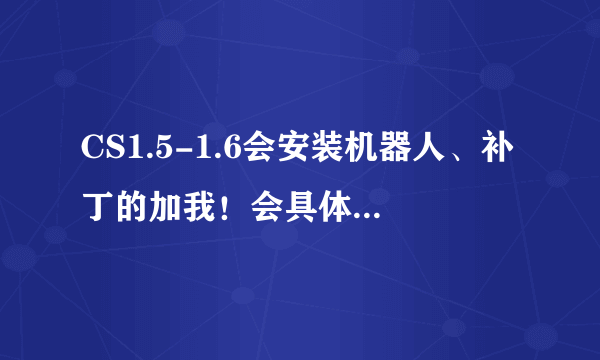 CS1.5-1.6会安装机器人、补丁的加我！会具体方法的！加1207111059