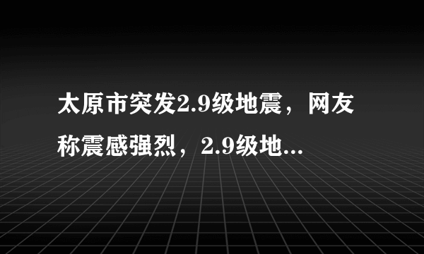 太原市突发2.9级地震，网友称震感强烈，2.9级地震会有什么影响？