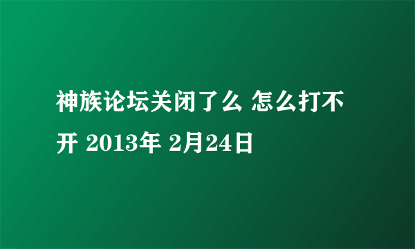 神族论坛关闭了么 怎么打不开 2013年 2月24日