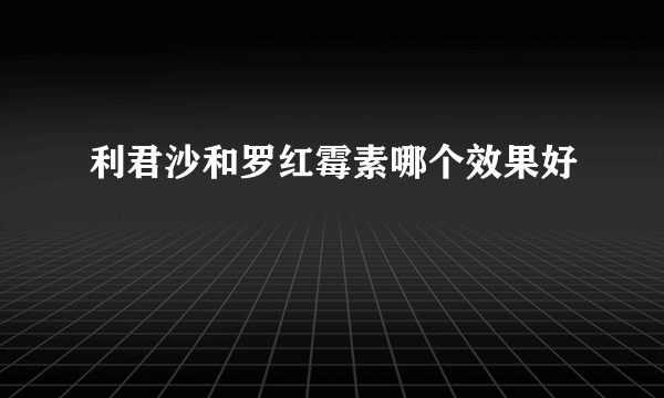 利君沙和罗红霉素哪个效果好