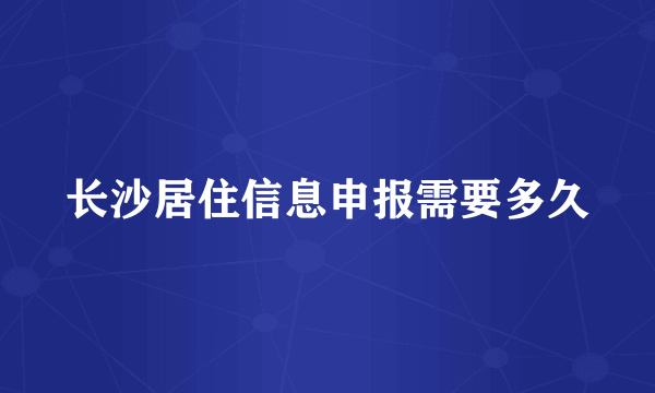 长沙居住信息申报需要多久