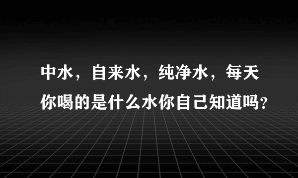 中水，自来水，纯净水，每天你喝的是什么水你自己知道吗？