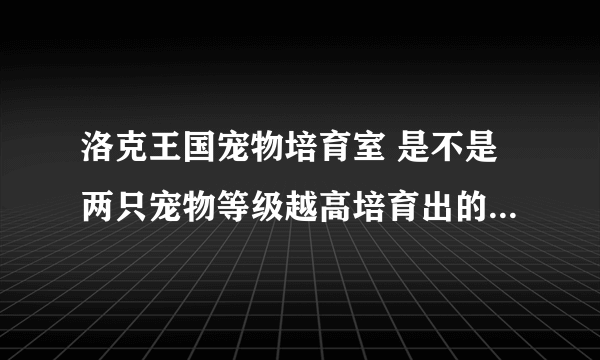 洛克王国宠物培育室 是不是两只宠物等级越高培育出的宠物越好吗？和这有关系吗？