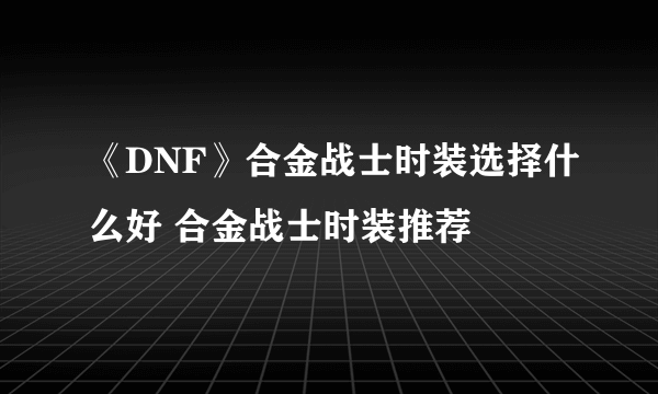 《DNF》合金战士时装选择什么好 合金战士时装推荐