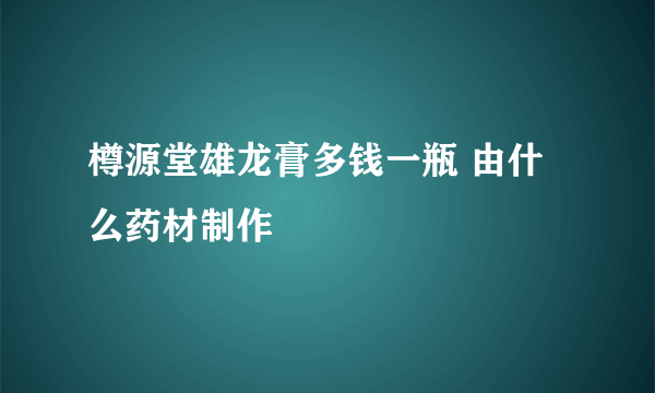 樽源堂雄龙膏多钱一瓶 由什么药材制作