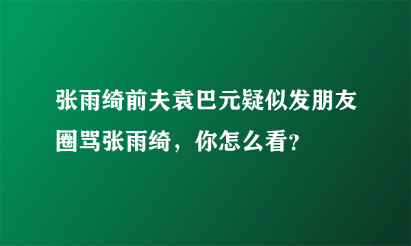 张雨绮前夫袁巴元疑似发朋友圈骂张雨绮，你怎么看？