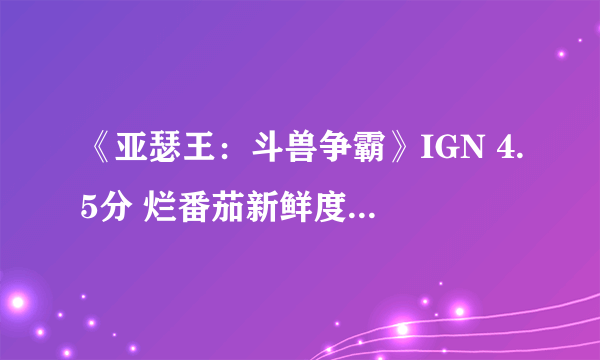 《亚瑟王：斗兽争霸》IGN 4.5分 烂番茄新鲜度18%口碑大扑街