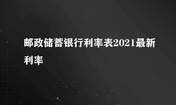 邮政储蓄银行利率表2021最新利率