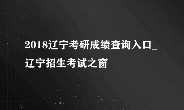 2018辽宁考研成绩查询入口_辽宁招生考试之窗