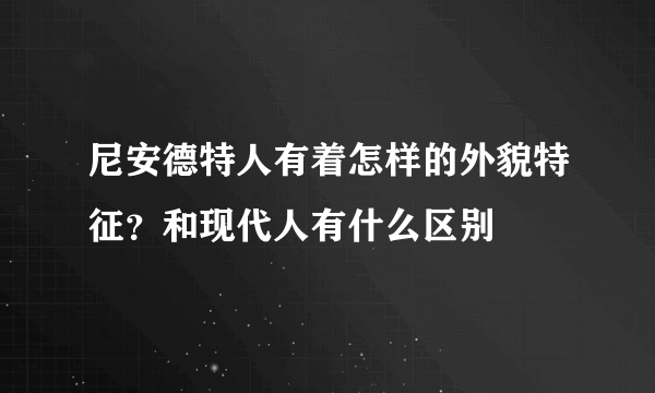 尼安德特人有着怎样的外貌特征？和现代人有什么区别