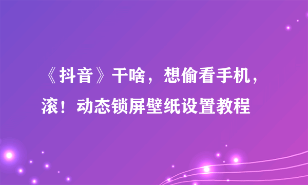 《抖音》干啥，想偷看手机，滚！动态锁屏壁纸设置教程