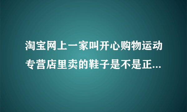 淘宝网上一家叫开心购物运动专营店里卖的鞋子是不是正品啊 ？