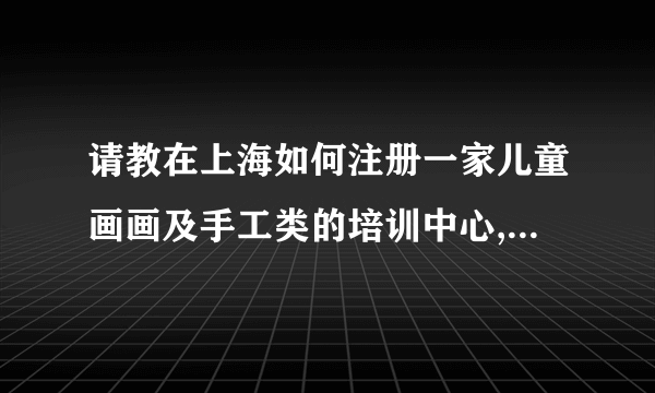 请教在上海如何注册一家儿童画画及手工类的培训中心, 需要什么资质和多少注册资本?