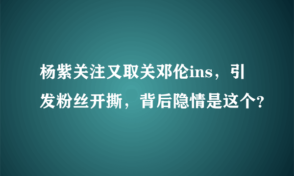 杨紫关注又取关邓伦ins，引发粉丝开撕，背后隐情是这个？