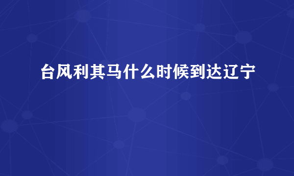 台风利其马什么时候到达辽宁