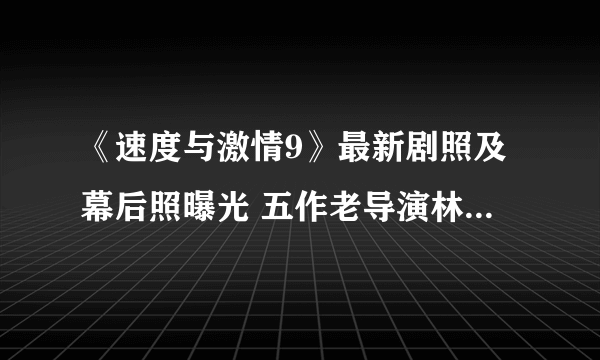 《速度与激情9》最新剧照及幕后照曝光 五作老导演林诣彬回归指导现场