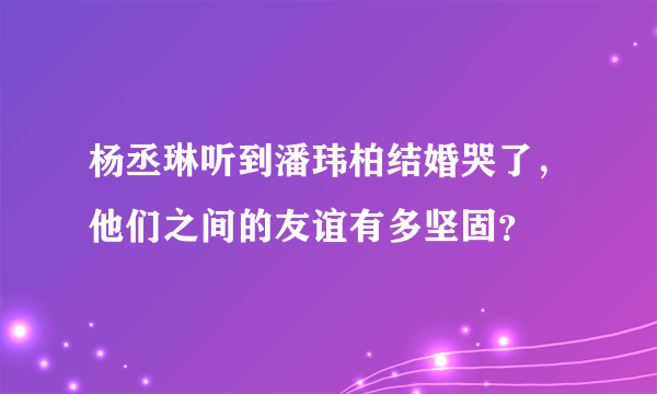 杨丞琳听到潘玮柏结婚哭了，他们之间的友谊有多坚固？