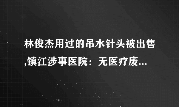 林俊杰用过的吊水针头被出售,镇江涉事医院：无医疗废弃物流失, 你怎么看？