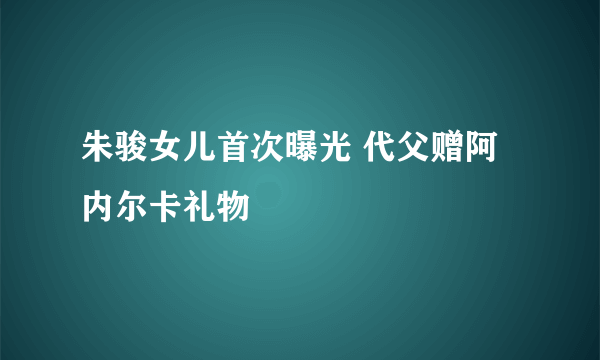 朱骏女儿首次曝光 代父赠阿内尔卡礼物