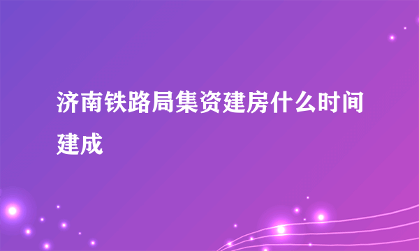 济南铁路局集资建房什么时间建成