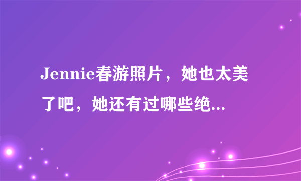 Jennie春游照片，她也太美了吧，她还有过哪些绝美造型？