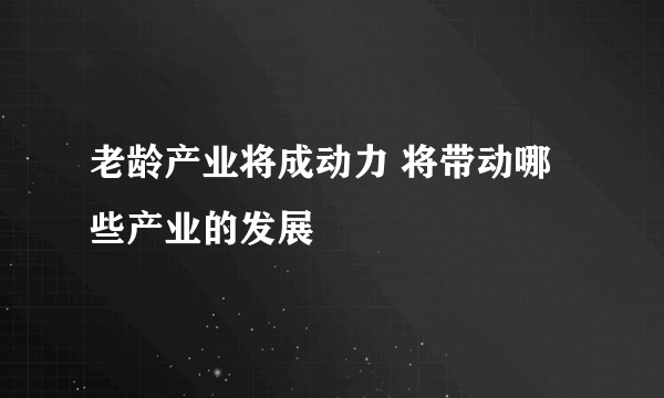 老龄产业将成动力 将带动哪些产业的发展