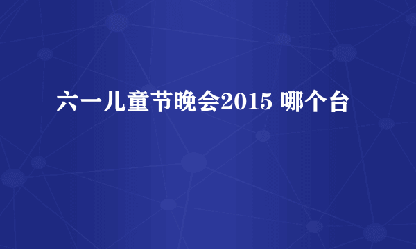 六一儿童节晚会2015 哪个台