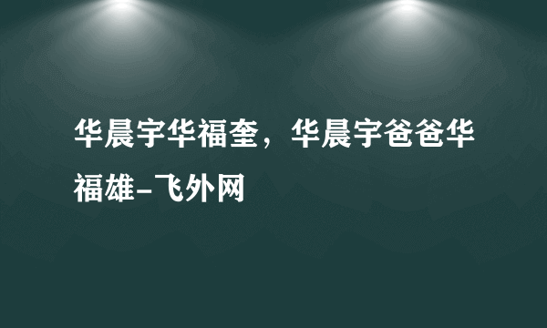 华晨宇华福奎，华晨宇爸爸华福雄-飞外网