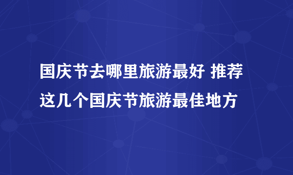 国庆节去哪里旅游最好 推荐这几个国庆节旅游最佳地方