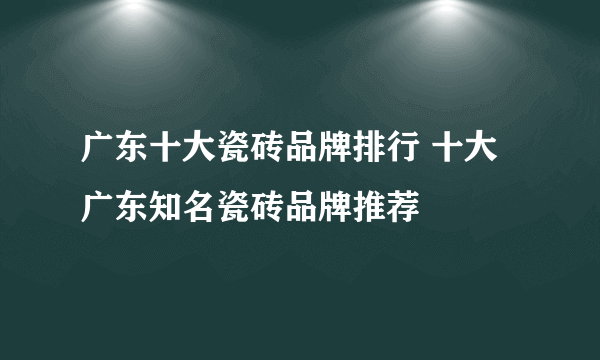 广东十大瓷砖品牌排行 十大广东知名瓷砖品牌推荐