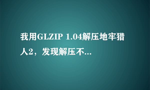 我用GLZIP 1.04解压地牢猎人2，发现解压不了，怎么回事？