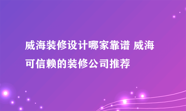 威海装修设计哪家靠谱 威海可信赖的装修公司推荐