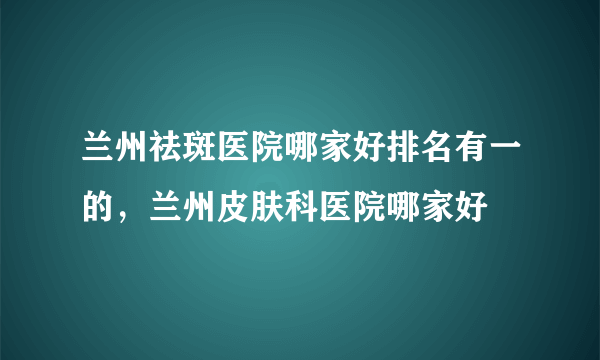 兰州祛斑医院哪家好排名有一的，兰州皮肤科医院哪家好