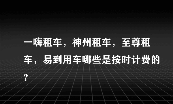 一嗨租车，神州租车，至尊租车，易到用车哪些是按时计费的？