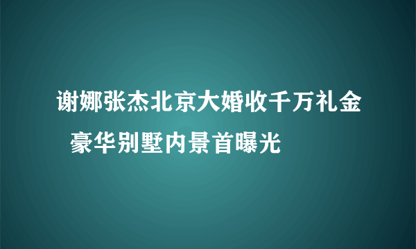 谢娜张杰北京大婚收千万礼金  豪华别墅内景首曝光