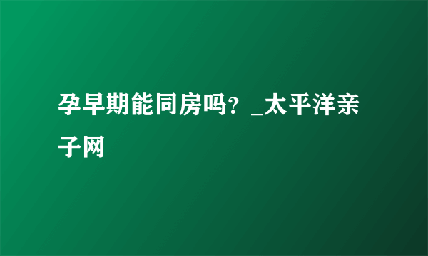 孕早期能同房吗？_太平洋亲子网