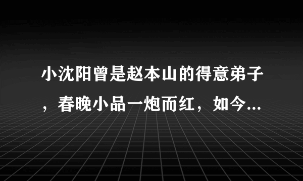 小沈阳曾是赵本山的得意弟子，春晚小品一炮而红，如今怎么就不火了？