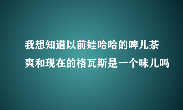 我想知道以前娃哈哈的啤儿茶爽和现在的格瓦斯是一个味儿吗