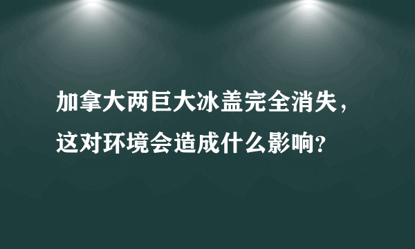 加拿大两巨大冰盖完全消失，这对环境会造成什么影响？